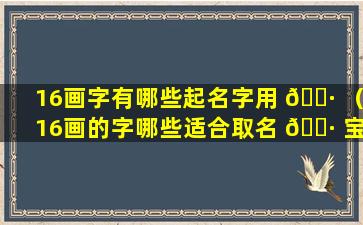 16画字有哪些起名字用 🌷 （16画的字哪些适合取名 🌷 宝典）